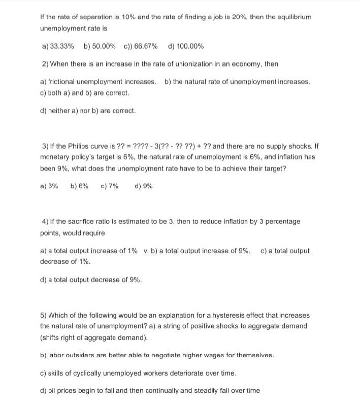 If the rate of separation is 10% and the rate of finding a job is 20%, then the equilibrium
unemployment rate is
a) 33.33% b) 50.00% c)) 66.67% d) 100.00%
2) When there is an increase in the rate of unionization in an economy, then
a) frictional unemployment increases. b) the natural rate of unemployment increases.
c) both a) and b) are correct.
d) neither a) nor b) are correct.
3) If the Philips curve is ?? = ????- 3(?? - ?? ??) + ?? and there are no supply shocks. If
monetary policy's target is 6%, the natural rate of unemployment is 6%, and inflation has
been 9%, what does the unemployment rate have to be to achieve their target?
a) 3% b) 6% c) 7%
d) 9%
4) If the sacrifice ratio is estimated to be 3, then to reduce inflation by 3 percentage
points, would require
a) a total output increase of 1% v. b) a total output increase of 9%. c) a total output
decrease of 1%.
d) a total output decrease of 9%.
5) Which of the following would be an explanation for a hysteresis effect that increases
the natural rate of unemployment? a) a string of positive shocks to aggregate demand
(shifts right of aggregate demand).
b) labor outsiders are better able to negotiate higher wages for themselves.
c) skills of cyclically unemployed workers deteriorate over time.
d) oil prices begin to fall and then continually and steadily fall over time
