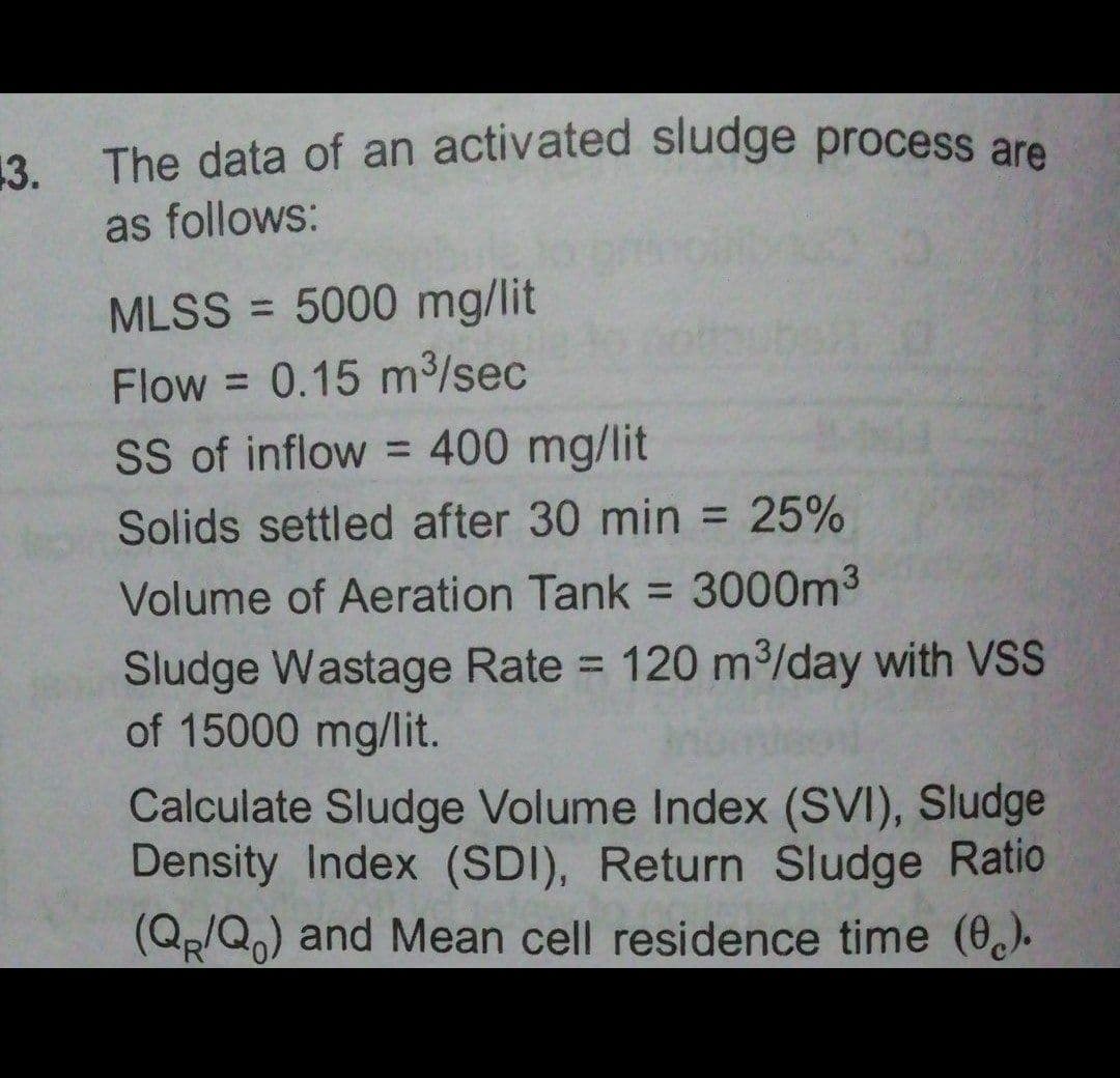 The data of an activated sludge process are
3.
as follows:
MLSS = 5000 mg/lit
%3D
Flow = 0.15 m3/sec
SS of inflow = 400 mg/lit
Solids settled after 30 min = 25%
%3D
Volume of Aeration Tank = 3000m3
%3D
Sludge Wastage Rate = 120 m³/day with VSS
of 15000 mg/lit.
%3D
Calculate Sludge Volume Index (SVI), Sludge
Density Index (SDI), Return Sludge Ratio
(Qp/Q,) and Mean cell residence time (0,).
