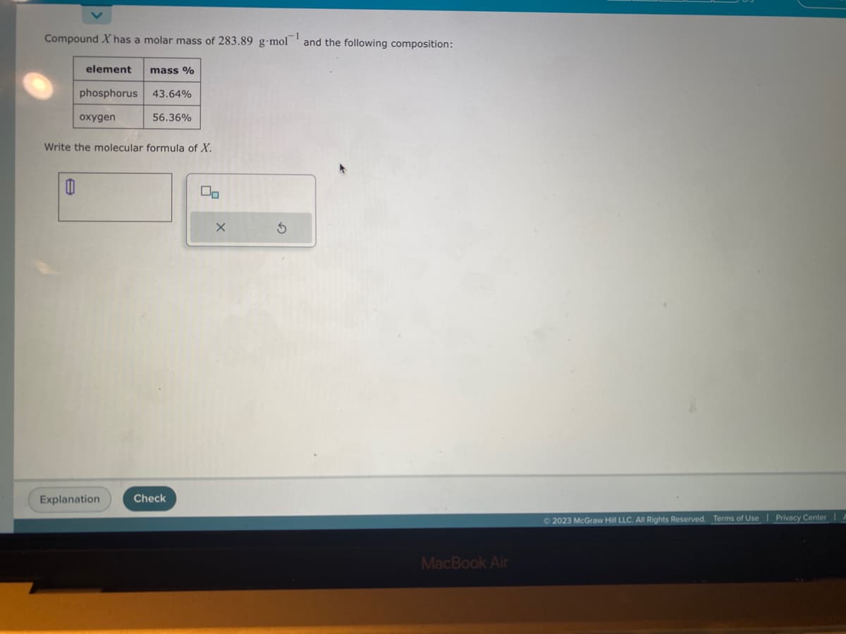 Compound X has a molar mass of 283.89 g-mol
1
and the following composition:
element
0
phosphorus 43.64%
56.36%
oxygen
mass %
Write the molecular formula of X.
Explanation
Check
X
S
MacBook Air
2023 McGraw Hill LLC. All Rights Reserved. Terms of Use
Privacy Center I