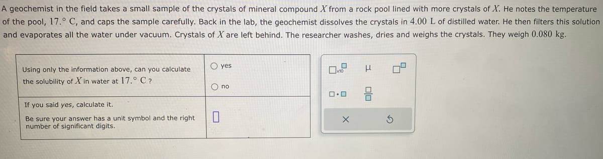 A geochemist in the field takes a small sample of the crystals of mineral compound X from a rock pool lined with more crystals of X. He notes the temperature
of the pool, 17.° C, and caps the sample carefully. Back in the lab, the geochemist dissolves the crystals in 4.00 L of distilled water. He then filters this solution
and evaporates all the water under vacuum. Crystals of X are left behind. The researcher washes, dries and weighs the crystals. They weigh 0.080 kg.
Using only the information above, can you calculate
the solubility of X in water at 17.° C ?
If you said yes, calculate it.
Be sure your answer has a unit symbol and the right
number of significant digits.
O yes
O no
0
0
x10
ロ･ロ
x
3
00
5