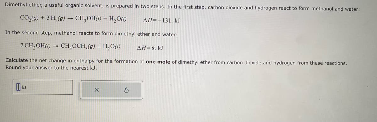 Dimethyl ether, a useful organic solvent, is prepared in two steps. In the first step, carbon dioxide and hydrogen react to form methanol and water:
CO₂(g) + 3 H₂(g) → CH₂OH() + H₂O(1)
ΔΗ=-131. kJ
In the second step, methanol reacts to form dimethyl ether and water:
2 CH₂OH(1)→ CH3OCH3(g) + H₂O(1)
ΔΗ= 8. kJ
Calculate the net change in enthalpy for the formation of one mole of dimethyl ether from carbon dioxide and hydrogen from these reactions.
Round your answer to the nearest kJ.
kJ
X