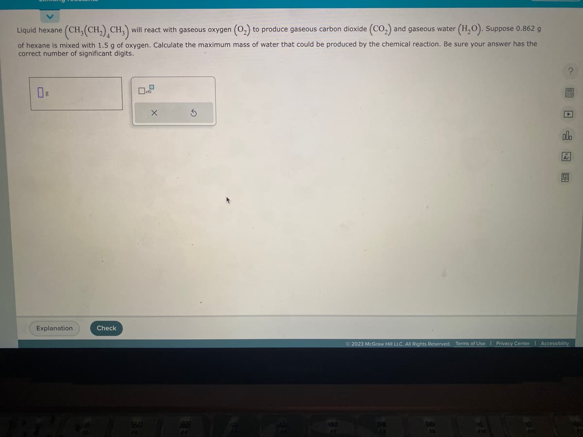 Liquid hexane (CH₂(CH₂) CH3) will react with gaseous oxygen (0₂) to produce gaseous carbon dioxide (CO₂) and gaseous water
(H₂O). Suppose 0.862 g
of hexane is mixed with 1.5 g of oxygen. Calculate the maximum mass of water that could be produced by the chemical reaction. Be sure your answer has the
correct number of significant digits.
Explanation
Check
80
F4
S
? 圖 □ 图
olo
Ar
© 2023 McGraw Hill LLC. All Rights Reserved. Terms of Use | Privacy Center | Accessibility