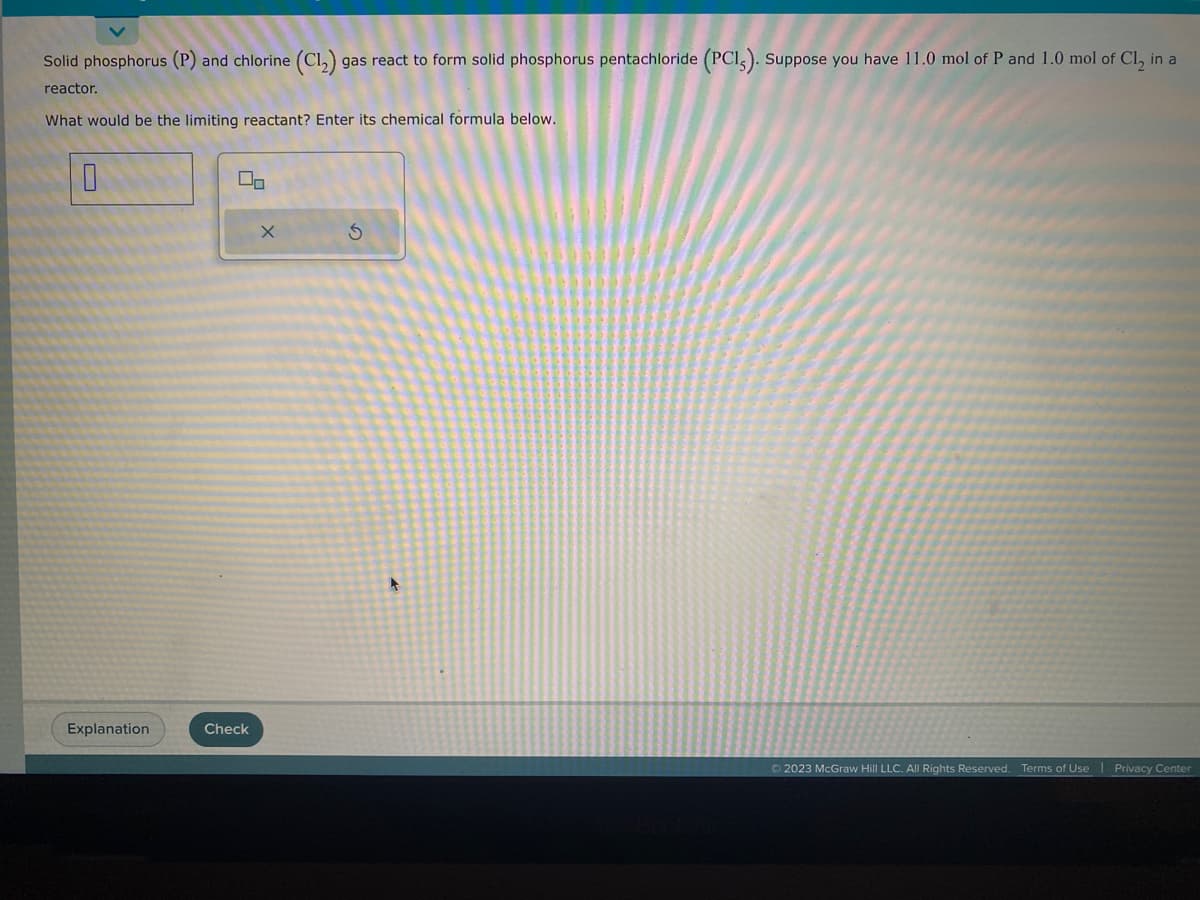 Solid phosphorus (P) and chlorine (C1₂) gas react to form solid phosphorus pentachloride (PCI). Suppose you have 11.0 mol of P and 1.0 mol of Cl₂ in a
reactor.
What would be the limiting reactant? Enter its chemical formula below.
0
Explanation
Check
X
S
+
Ⓒ2023 McGraw Hill LLC. All Rights Reserved. Terms of Use | Privacy Center