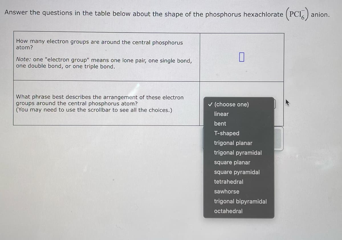 Answer the questions in the table below about the shape of the phosphorus hexachlorate (PCI) anion.
How many electron groups are around the central phosphorus
atom?
Note: one "electron group" means one lone pair, one single bond,
one double bond, or one triple bond.
What phrase best describes the arrangement of these electron
groups around the central phosphorus atom?
(You may need to use the scrollbar to see all the choices.)
0
✓ (choose one)
linear
bent
T-shaped
trigonal planar
trigonal pyramidal
square planar
square pyramidal
tetrahedral
sawhorse
trigonal bipyramidal
octahedral