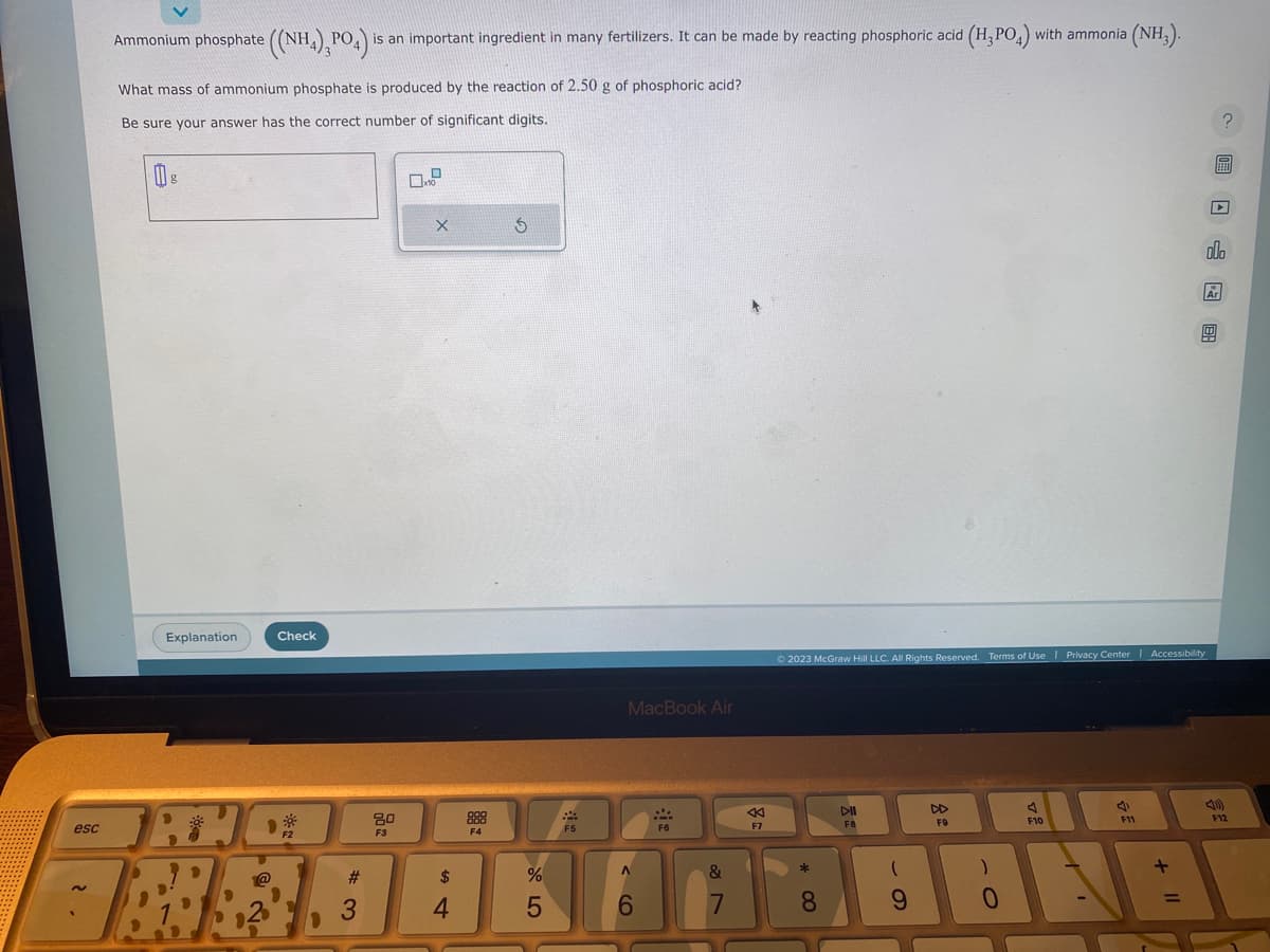 esc
Ammonium phosphate ((NH4), PO4) i
What mass of ammonium phosphate is produced by the reaction of 2.50 g of phosphoric acid?
Be sure your answer has the correct number of significant digits.
0
g
Explanation
Check
TRUC
@
F2
is an important ingredient in many fertilizers. It can be made by reacting phosphoric acid (H₂PO4) with ammonia (NH3).
#
3
80
F3
02
X
F4
S
F5
MacBook Air
$
%
BRAAKAABA
4
5
F6
6
&
F7
7
© 2023 McGraw Hill LLC. All Rights Reserved. Terms of Use | Privacy Center | Accessibility
*
DII
F8
8
(
9
F9
F10
)
4
F11
+
BEA
0
=
? 圖 □ 图
扁
olo
Ar
1
F12