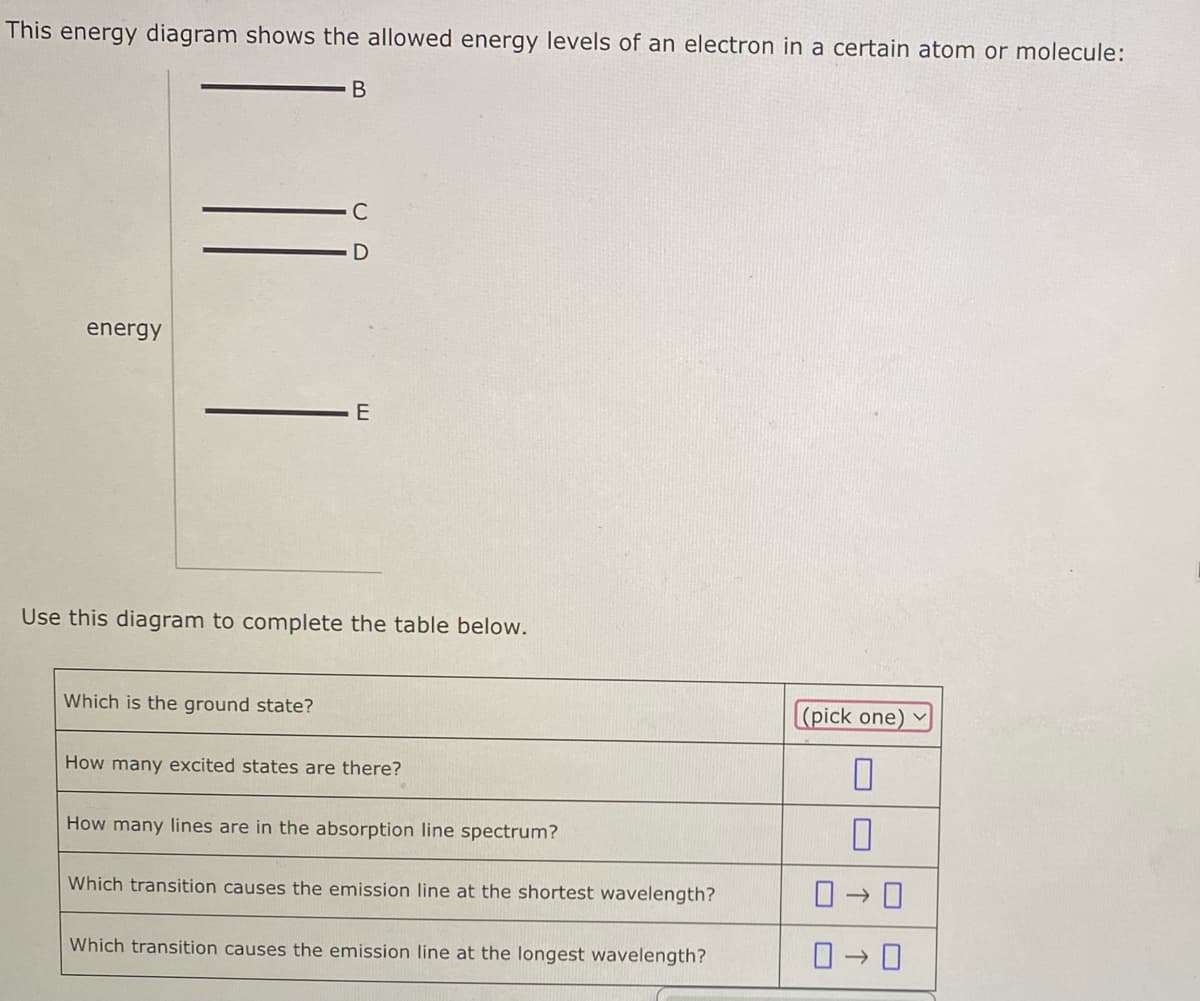 This energy diagram shows the allowed energy levels of an electron in a certain atom or molecule:
B
energy
E
Use this diagram to complete the table below.
Which is the ground state?
How many excited states are there?
How many lines are in the absorption line spectrum?
Which transition causes the emission line at the shortest wavelength?
Which transition causes the emission line at the longest wavelength?
(pick one)
0
0-0
0-0