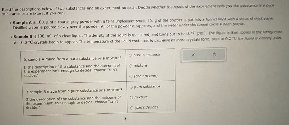 Read the descriptions below of two substances and an experiment on each. Decide whether the result of the experiment tells you the substance is a pure
substance or a mixture, if you can.
. Sample A is 100. g of a coarse grey powder with a faint unpleasant smell. 15. g of the powder is put into a funnel lined with a sheet of thick paper.
Distilled water is poured slowly over the powder. All of the powder disappears, and the water under the funnel turns a deep purple.
.
Sample B is 100. mL of a clear liquid. The density of the liquid is measured, and turns out to be 0.77 g/mL. The liquid is then cooled in the refrigerator
At 10.0 °C crystals begin to appear. The temperature of the liquid continues to decrease as more crystals form, until at 6.2 °C the liquid is entirely solid.
Is sample A made from a pure substance or a mixture?
If the description of the substance and the outcome of
the experiment isn't enough to decide, choose "can't
decide."
Is sample B made from a pure substance or a mixture?
If the description of the substance and the outcome of
the experiment isn't enough to decide, choose "can't
decide."
O pure substance
O mixture
O (can't decide)
O pure substance
O mixture
O (can't decide)
X
S