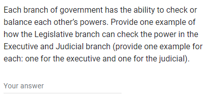 Each branch of government has the ability to check or
balance each other's powers. Provide one example of
how the Legislative branch can check the power in the
Executive and Judicial branch (provide one example for
each: one for the executive and one for the judicial).
Your answer