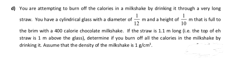 d) You are attempting to burn off the calories in a milkshake by drinking it through a very long
1
m and a height of ·
12
straw. You have a cylindrical glass with a diameter of
m that is full to
10
the brim with a 400 calorie chocolate milkshake. If the straw is 1.1 m long (i.e. the top of eh
straw is 1 m above the glass), determine if you burn off all the calories in the milkshake by
drinking it. Assume that the density of the milkshake is 1 g/cm³.
