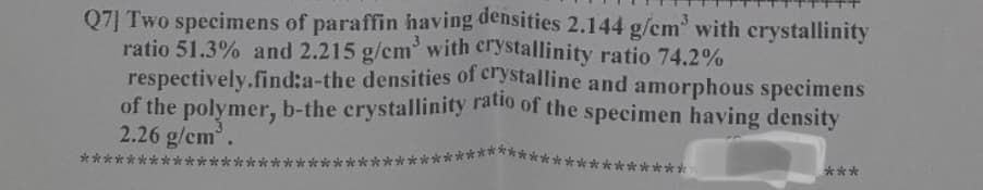 Q7] Two specimens of paraffin having densities 2.144 g/cm³ with crystallinity
ratio 51.3% and 2.215 g/cm³ with crystallinity ratio 74.2%
respectively.find:a-the densities of crystalline and amorphous specimens
of the polymer, b-the crystallinity ratio of the specimen having density
2.26 g/cm³.
***