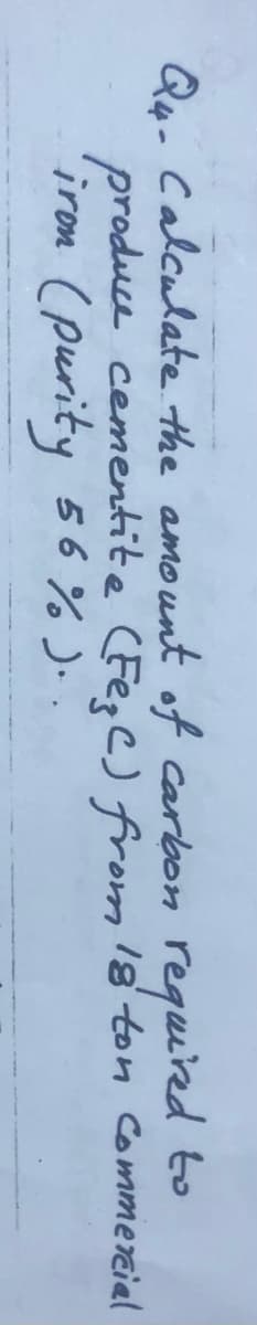 Qo- Calculate the amount off carbon requiied to
produce cementite (Fepe) from 18 ton Commereial
iron (purity 56% ). .
