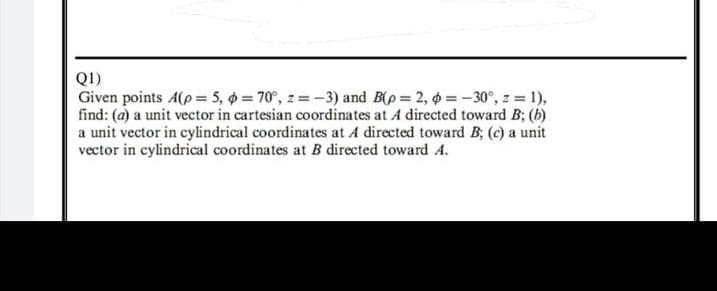 Q1)
Given points A(p = 5, = 70°, z =-3) and B(p = 2, 6 =-30°, z 1),
find: (a) a unit vector in cartesian coordinates at A directed toward B; (b)
a unit vector in cylindrical coordinates at A directed toward B; (c) a unit
vector in cylindrical coordinates at B directed toward A.
