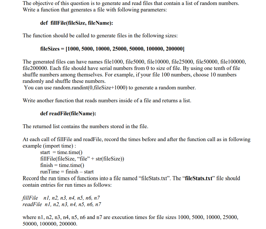 The objective of this question is to generate and read files that contain a list of random numbers.
Write a function that generates a file with following parameters:
def fillFile(fileSize, fileName):
The function should be called to generate files in the following sizes:
fileSizes = [1000, 5000, 10000, 25000, 50000, 100000, 200000]
The generated files can have names file1000, file5000, file10000, file25000, file50000, file100000,
file200000. Each file should have serial numbers from 0 to size of file. By using one tenth of file
shuffle numbers among themselves. For example, if your file 100 numbers, choose 10 numbers
randomly and shuffle these numbers.
You can use random.randint(0,fileSize+1000) to generate a random number.
Write another function that reads numbers inside of a file and returns a list.
def readFile(fileName):
The returned list contains the numbers stored in the file.
At each call of fillFile and readFile, record the times before and after the function call as in following
example (import time) :
start = time.time()
fillFile(fileSize, “file" + str(fileSize))
finish = time.time()
runTime = finish – start
Record the run times of functions into a file named “fileStats.txt". The "fileStats.txt" file should
contain entries for run times as follows:
fillFile nl, n2, п3, п4, п5, пб, п7
readFile nl, n2, п3, п4, п5, п6, п7
where n1, n2, n3, n4, n5, n6 and n7 are execution times for file sizes 1000, 5000, 10000, 25000,
50000, 100000, 200000.
