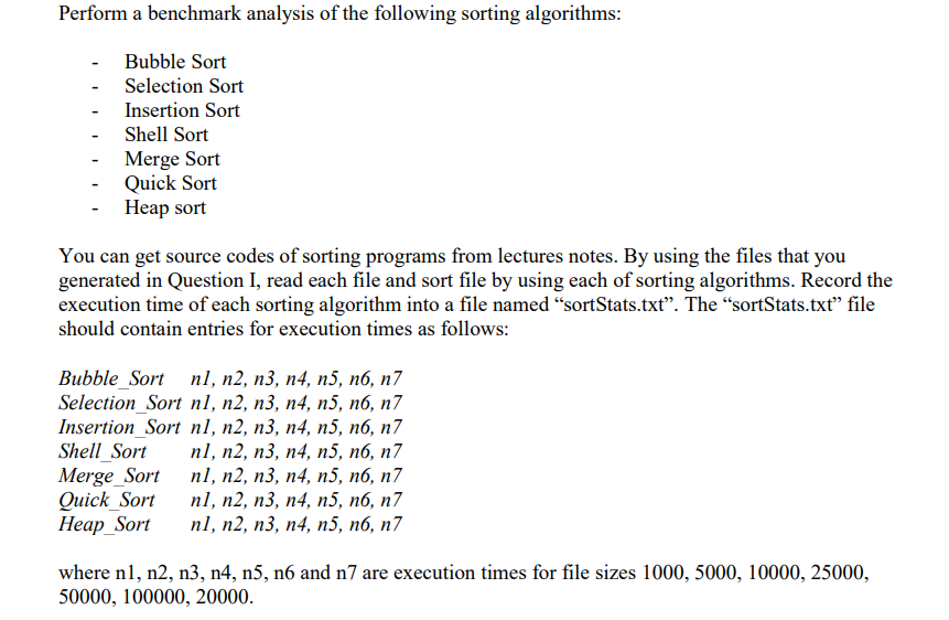 Perform a benchmark analysis of the following sorting algorithms:
Bubble Sort
Selection Sort
Insertion Sort
Shell Sort
Merge Sort
Quick Sort
Heap sort
You can get source codes of sorting programs from lectures notes. By using the files that you
generated in Question I, read each file and sort file by using each of sorting algorithms. Record the
execution time of each sorting algorithm into a file named “sortStats.txt". The “sortStats.txt" file
should contain entries for execution times as follows:
Вubble_Sort nl, n2, п3, п4, п5, пб, п7
Selection_Sort nl, n2, n3, n4, n5, n6, n7
Insertion_Sort n1, n2, n3, n4, n5, n6, n7
Shell_Sort
Merge_Sort
Quick_Sort
Неар Sort
nl, п2, п3, п4, n5, п6, п7
nl, п2, п3, п4, n5, п6, п7
п1, п2, п3, n4, п5, nб, п7
n1, n2, п3, п4, п5, пб, п7
where n1, n2, n3, n4, n5, n6 and n7 are execution times for file sizes 1000, 5000, 10000, 25000,
50000, 100000, 20000.
