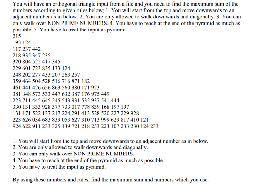 You will have an orthogonal triangle input from a file and you need to find the maximum sum of the
numbers according to given rules below; 1. You will start from the top and move downwards to an
adjacent number as in below. 2. You are only allowed to walk downwards and diagonally. 3. You can
only walk over NON PRIME NUMBERS. 4. You have to reach at the end of the pyramid as much as
possible. 5. You have to treat the input as pyramid.
215
193 124
117 237 442
218 935 347 235
320 804 522 417 345
229 601 723 835 133 124
248 202 277 433 207 263 257
359 464 504 528 516 716 871 182
461 441 426 656 863 560 380 171 923
381 348 573 533 447 632 387 176 975 449
223 711 445 645 245 543 931 532 937 541 444
330 131 333 928 377 733 017 778 839 168 197 197
131 171 522 137 217 224 291 413 528 520 227 229 928
223 626 034 683 839 053 627 310 713 999 629 817 410 121
924 622 911 233 325 139 721 218 253 223 107 233 230 124 233
1. You will start from the top and move downwards to an adjacent number as in below.
2. You are only allowed to walk downwards and diagonally.
3. You can only walk over NON PRIME NUMBERS.
4. You have to reach at the end of the pyramid as much as possible.
5. You have to treat the input as pyramid.
By using these numbers and rules, find the maximum sum and numbers which you use.
