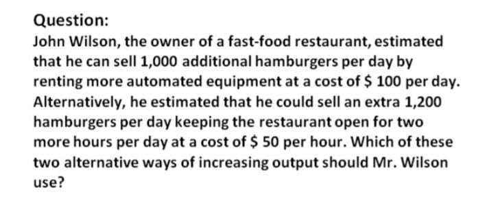 Question:
John Wilson, the owner of a fast-food restaurant, estimated
that he can sell 1,000 additional hamburgers per day by
renting more automated equipment at a cost of $ 100 per day.
Alternatively, he estimated that he could sell an extra 1,200
hamburgers per day keeping the restaurant open for two
more hours per day at a cost of $50 per hour. Which of these
two alternative ways of increasing output should Mr. Wilson
use?