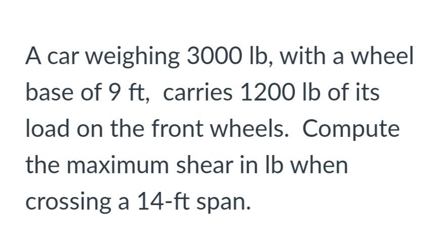 A car weighing 3000 lb, with a wheel
base of 9 ft, carries 1200 Ib of its
load on the front wheels. Compute
the maximum shear in Ib when
crossing a 14-ft span.
