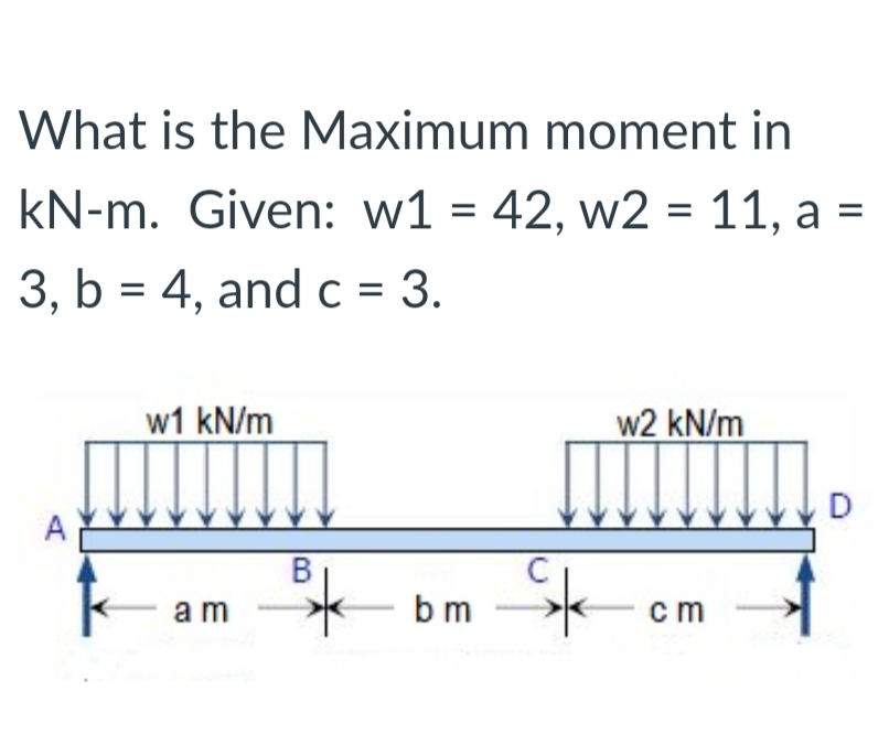 What is the Maximum moment in
kN-m. Given: w1 = 42, w2 = 11, a =
%3D
3, b = 4, andc = 3.
w1 kN/m
w2 kN/m
D
A
B
a m
bm
cm
