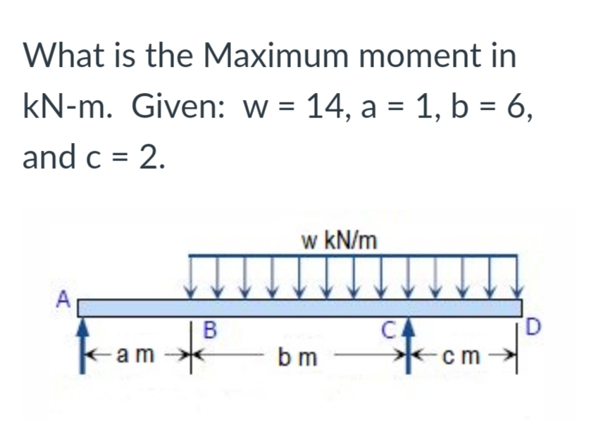 What is the Maximum moment in
kN-m. Given: w = 14, a = 1, b = 6,
and c = 2.
w kN/m
A
B
CA
-am
b m
cm
