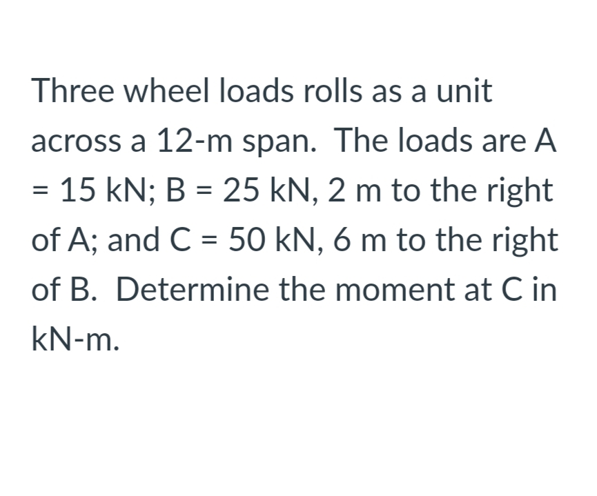 Three wheel loads rolls as a unit
across a 12-m span. The loads are A
= 15 kN; B = 25 kN, 2 m to the right
%3D
of A; and C = 50 kN, 6 m to the right
of B. Determine the moment at C in
kN-m.
