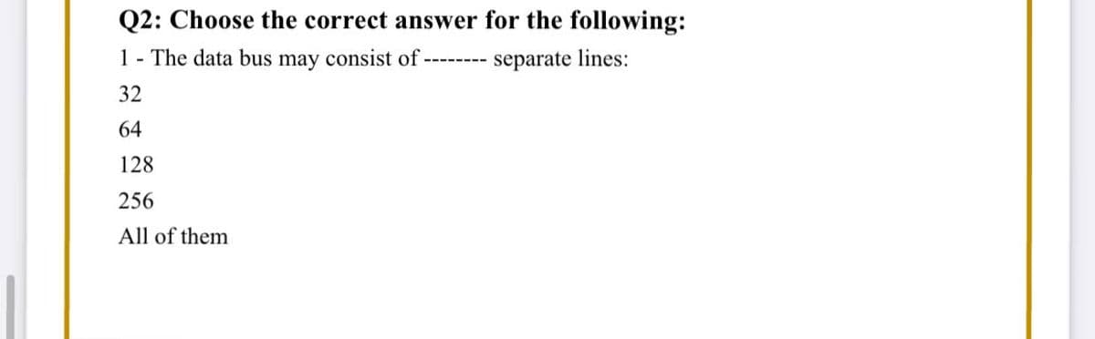 Q2: Choose the correct answer for the following:
1 - The data bus may consist of
separate lines:
32
64
128
256
All of them
