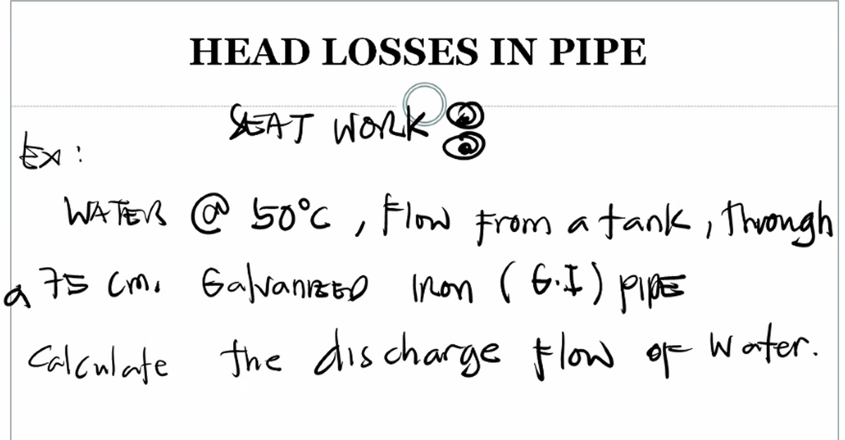 HEAD LOSSES IN PIPE
SEAT Work
Ex:
WATEB @ 50°C , Flow Froma
tank i Throngh
a 75 Cmo Galvanrzto non rG.I)
Calculate the dis charge flow or Woter.
