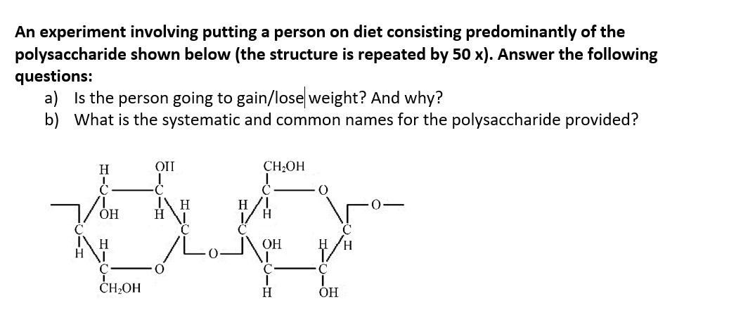 An experiment involving putting a person on diet consisting predominantly of the
polysaccharide shown below (the structure is repeated by 50 x). Answer the following
questions:
a) Is the person going to gain/lose weight? And why?
b) What is the systematic and common names for the polysaccharide provided?
Н
CH;OH
Н
Н
H/!
Н
ОН
Н
ČH,OH
Н
ОН
