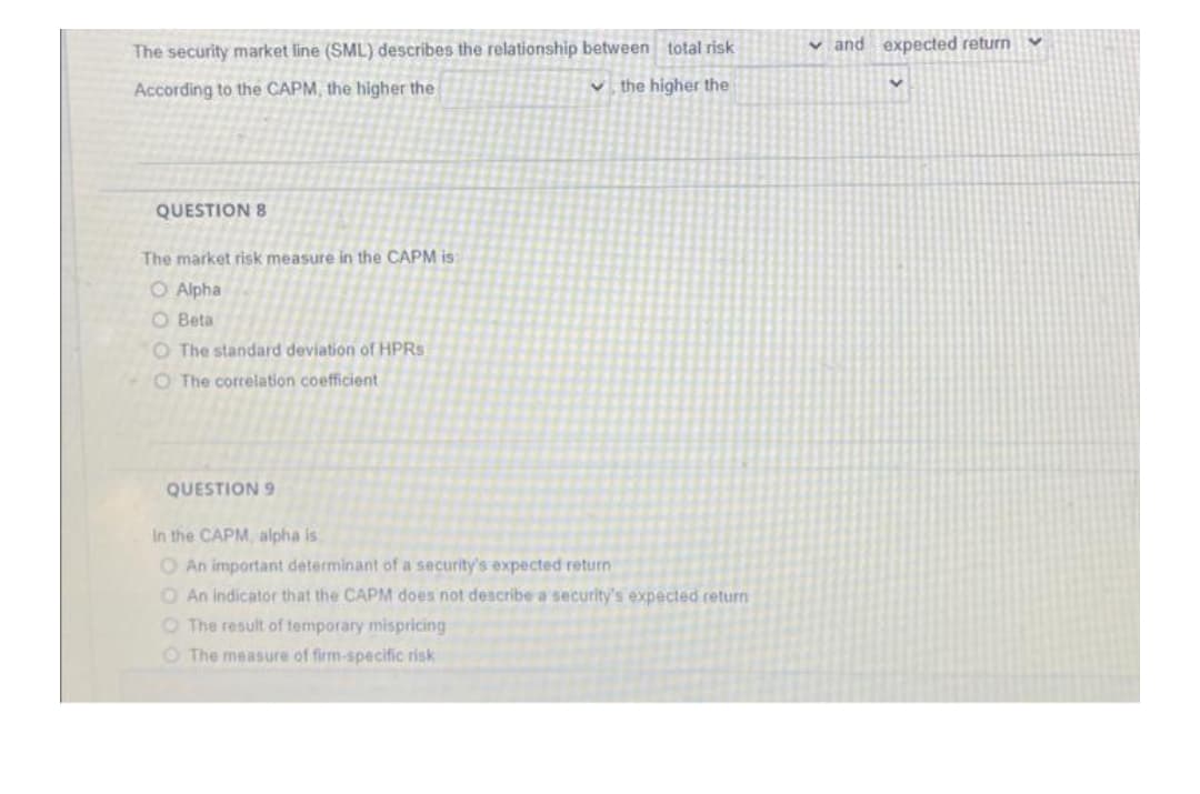The security market line (SML) describes the relationship between total risk
v and expected return
According to the CAPM, the higher the
V the higher the
QUESTION 8
The market risk measure in the CAPM is:
O Alpha
O Beta
O The standard deviation of HPRS
O The correlation coefficient
QUESTION 9
In the CAPM, alpha is
O An important determinant of a security's expected return
O An indicator that the CAPM does not describe a security's expected return
O The result of temporary mispricing
O The measure of firm-specific risk
