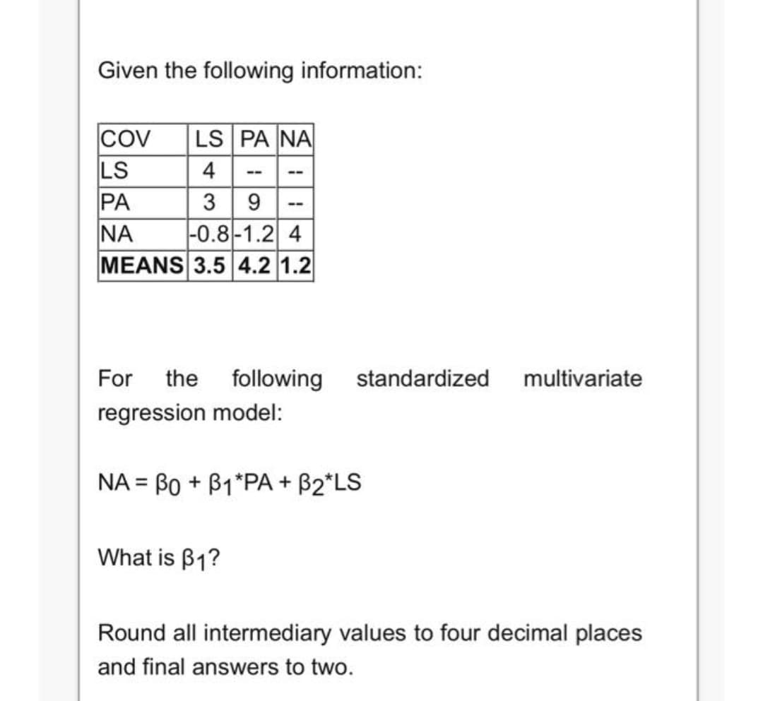 Given the following information:
Cov
LS
PA
NA
MEANS 3.5 4.2 1.2
LS PA NA
4
--
--
9 --
|-0.8|-1.2 4
3
For
the
following
standardized
multivariate
regression model:
NA = Bo + B1*PA + B2*LS
What is B1?
Round all intermediary values to four decimal places
and final answers to two.
