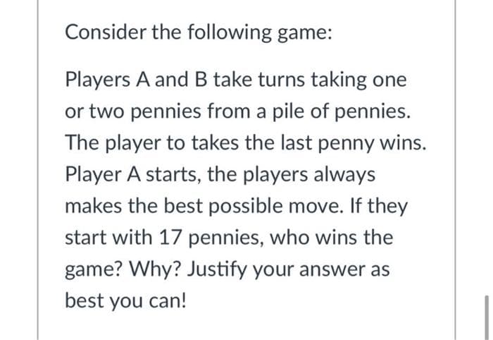 Consider the following game:
Players A and B take turns taking one
or two pennies from a pile of pennies.
The player to takes the last penny wins.
Player A starts, the players always
makes the best possible move. If they
start with 17 pennies, who wins the
game? Why? Justify your answer as
best you can!
