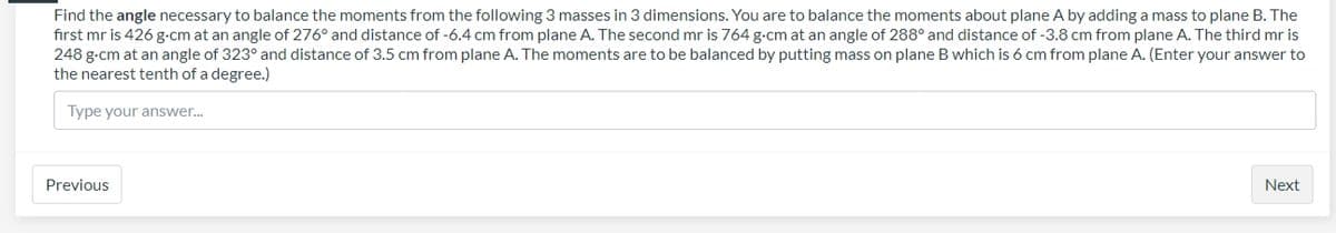 Find the angle necessary to balance the moments from the following 3 masses in 3 dimensions. You are to balance the moments about plane A by adding a mass to plane B. The
first mr is 426 g-cm at an angle of 276° and distance of -6.4 cm from plane A. The second mr is 764 g-cm at an angle of 288° and distance of -3.8 cm from plane A. The third mr is
248 g-cm at an angle of 323° and distance of 3.5 cm from plane A. The moments are to be balanced by putting mass on plane B which is 6 cm from plane A. (Enter your answer to
the nearest tenth of a degree.)
Type your answer.
Previous
Next
