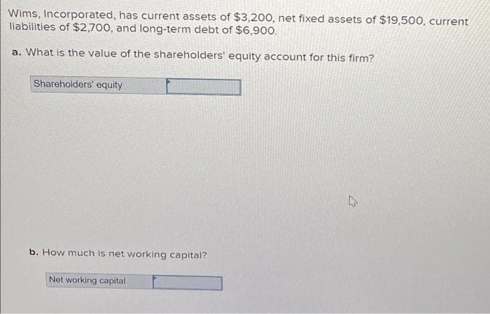 Wims, Incorporated, has current assets of $3,200, net fixed assets of $19,500, current
liabilities of $2,700, and long-term debt of $6,900.
a. What is the value of the shareholders' equity account for this firm?
Shareholders' equity
b. How much is net working capital?
Net working capital
27