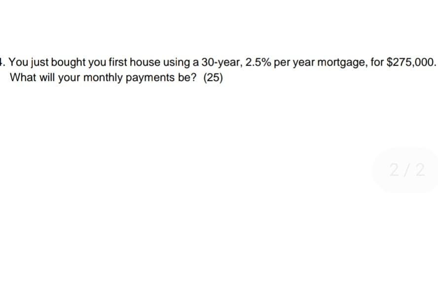 4. You just bought you first house using a 30-year, 2.5% per year mortgage, for $275,000.
What will your monthly payments be? (25)
2/2