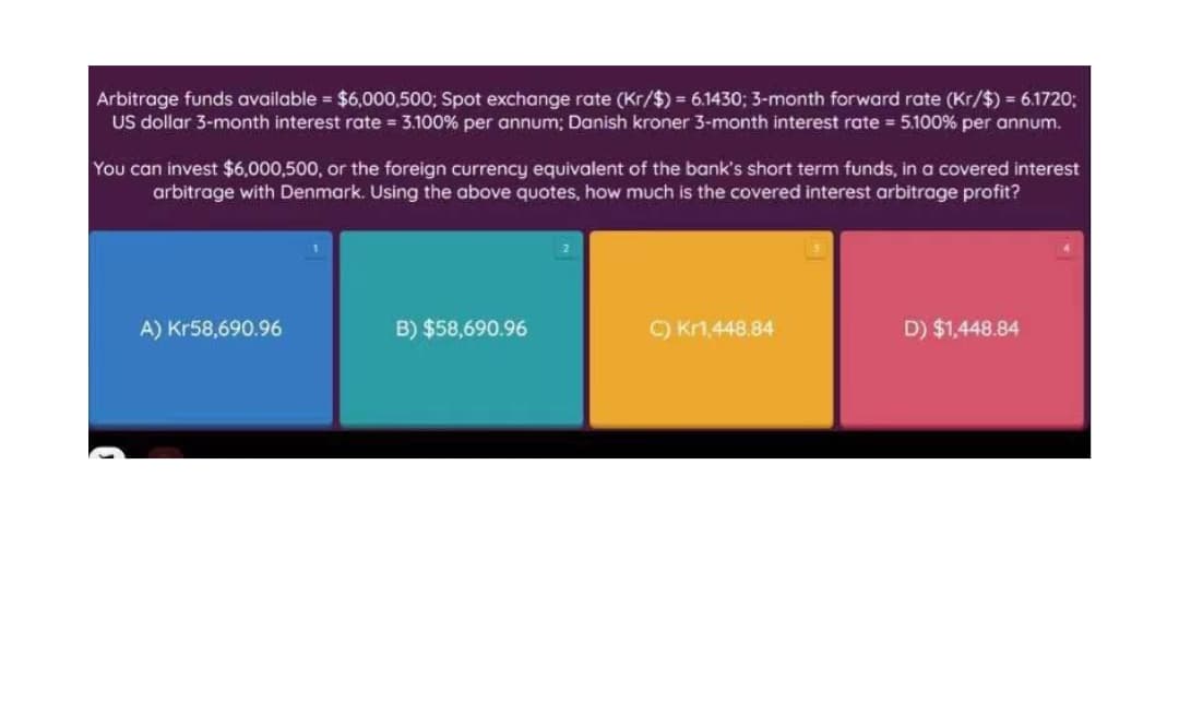 Arbitrage funds available = $6,000,500; Spot exchange rate (Kr/$) = 6.1430; 3-month forward rate (Kr/$) = 6.1720;
US dollar 3-month interest rate = 3.100% per annum; Danish kroner 3-month interest rate = 5.100% per annum.
You can invest $6,000,500, or the foreign currency equivalent of the bank's short term funds, in a covered interest
arbitrage with Denmark. Using the above quotes, how much is the covered interest arbitrage profit?
A) Kr58,690.96
B) $58,690.96
C) Kn,448.84
D) $1,448.84
