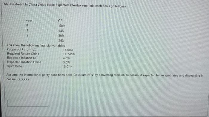 An investment in China yields these expected after-tax renminbi cash flows (in billions).
CF
-509
148
309
253
You know the following financial variables
Required Return US
Required Return China
year
0
1
2
UN
3
Expected Inflation US.
Expected Inflation China
Spot Rate
15.00%
11.745%
6.0%
3.0%
$0.14
Assume the international parity conditions hold. Calculate NPV by converting renminbi to dollars at expected future spot rates and discounting in
dollars. (X XXX)