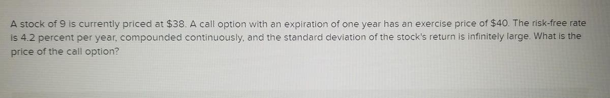 A stock of 9 is currently priced at $38. A call option with an expiration of one year has an exercise price of $40. The risk-free rate
is 4.2 percent per year, compounded continuously, and the standard deviation of the stock's return is infinitely large. What is the
price of the call option?