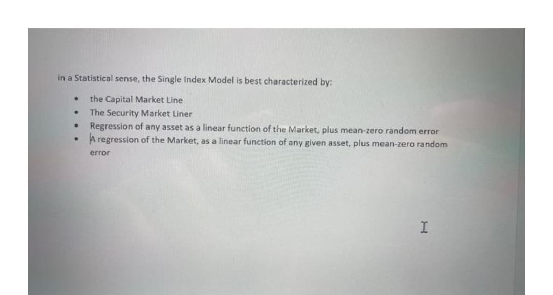 in a Statistical sense, the Single Index Model is best characterized by:
the Capital Market Line
The Security Market Liner
Regression of any asset as a linear function of the Market, plus mean-zero random error
A regression of the Market, as a linear function of any given asset, plus mean-zero random
error
I
