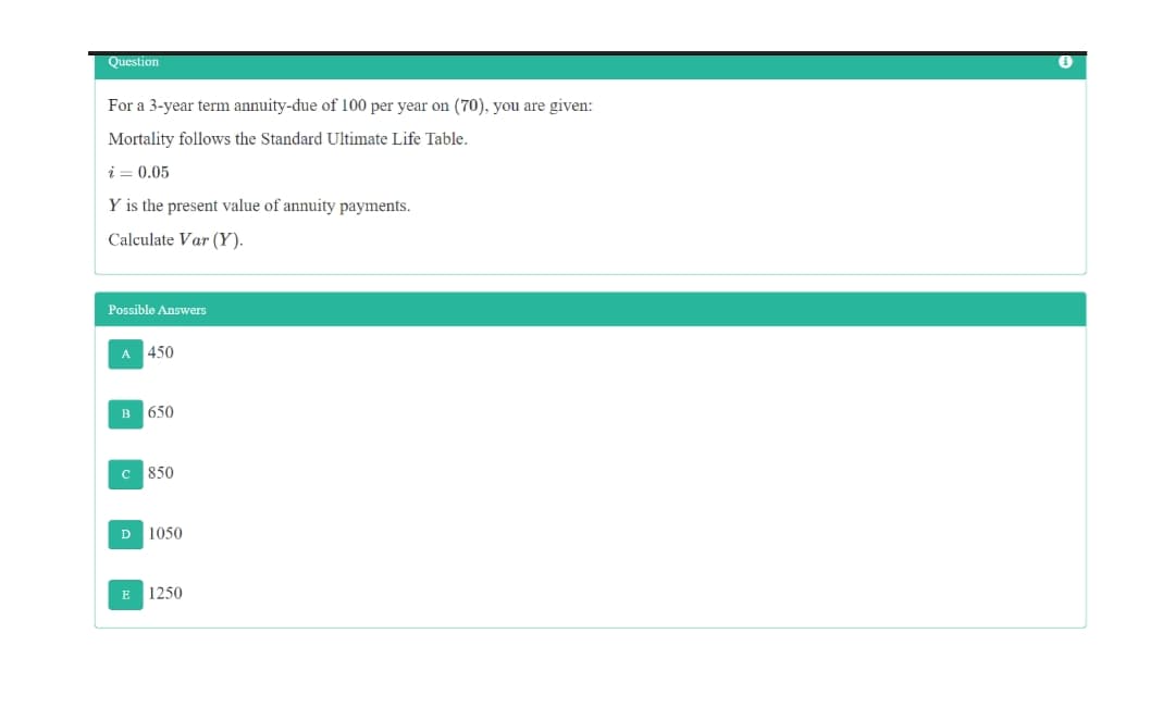 Question
For a 3-year term annuity-due of 100 per year on (70), you are given:
Mortality follows the Standard Ultimate Life Table.
i = 0.05
Y is the present value of annuity payments.
Calculate Var (Y).
Possible Answers
A 450
в 650
850
D 1050
E
1250
