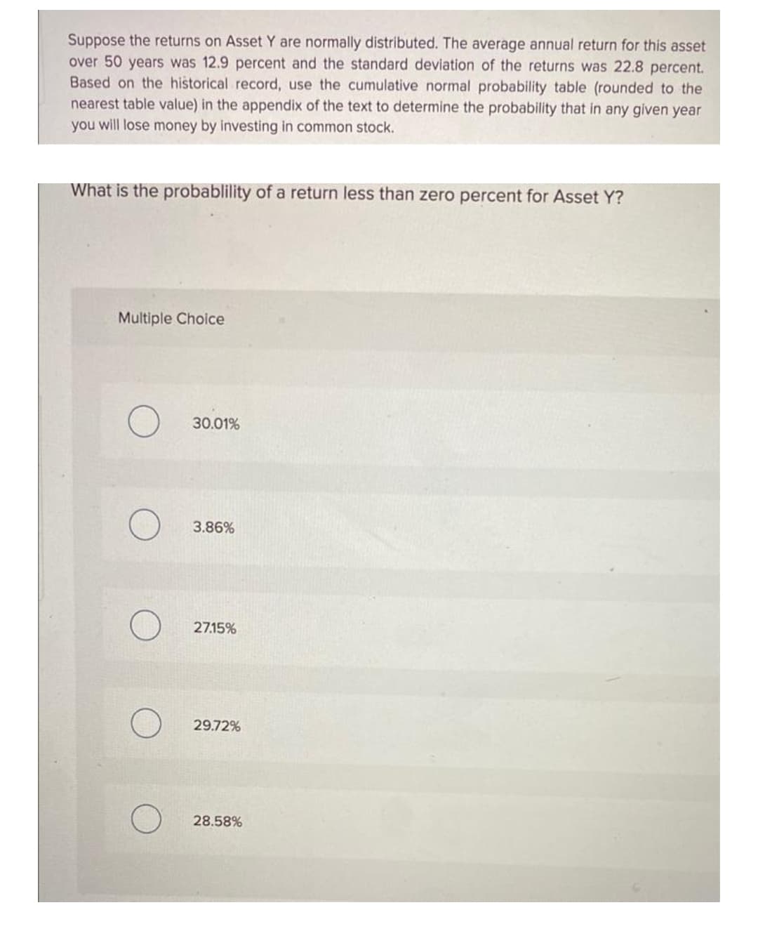 Suppose the returns on Asset Y are normally distributed. The average annual return for this asset
over 50 years was 12.9 percent and the standard deviation of the returns was 22.8 percent.
Based on the historical record, use the cumulative normal probability table (rounded to the
nearest table value) in the appendix of the text to determine the probability that in any given year
you will lose money by investing in common stock.
What is the probablility of a return less than zero percent for Asset Y?
Multiple Choice
30.01%
3.86%
27.15%
29.72%
28.58%
