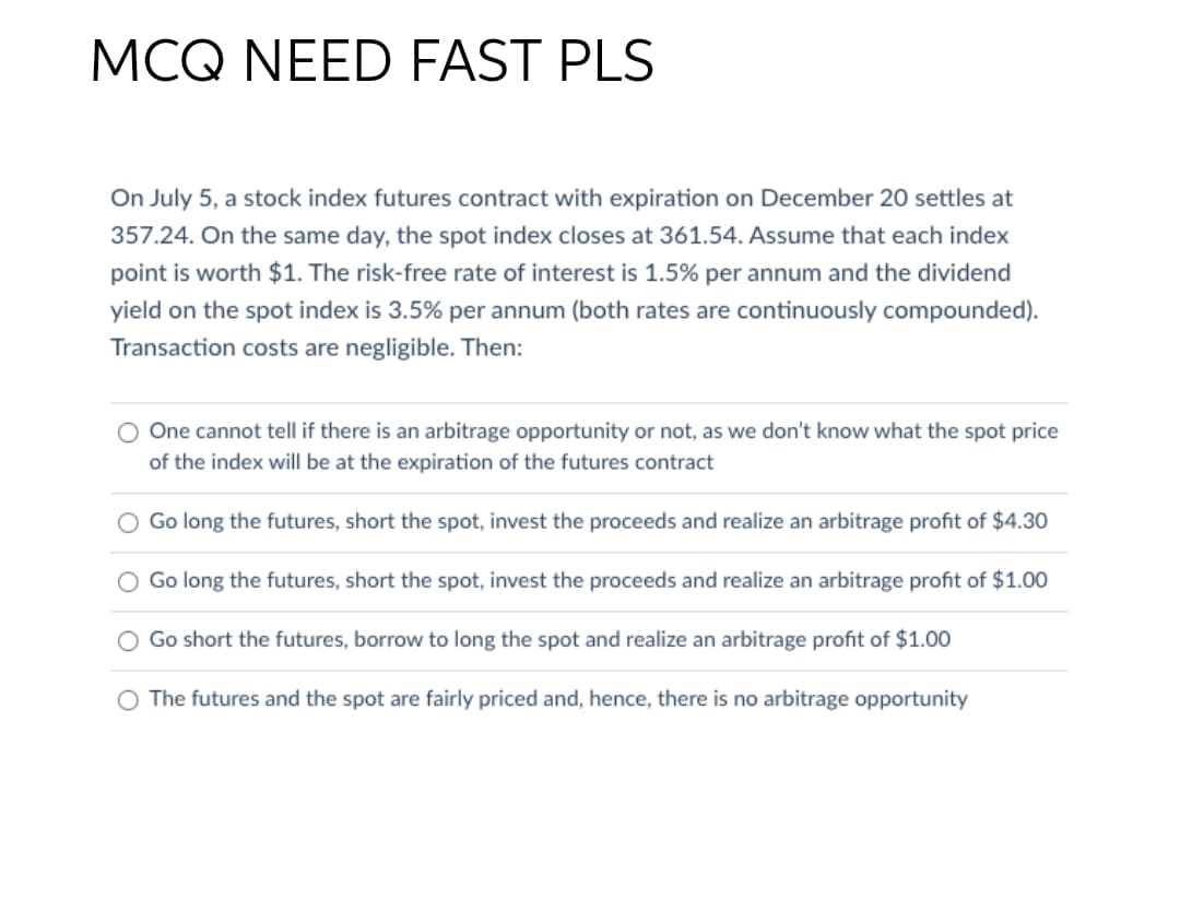 MCQ NEED FAST PLS
On July 5, a stock index futures contract with expiration on December 20 settles at
357.24. On the same day, the spot index closes at 361.54. Assume that each index
point is worth $1. The risk-free rate of interest is 1.5% per annum and the dividend
yield on the spot index is 3.5% per annum (both rates are continuously compounded).
Transaction costs are negligible. Then:
O One cannot tell if there is an arbitrage opportunity or not, as we don't know what the spot price
of the index will be at the expiration of the futures contract
Go long the futures, short the spot, invest the proceeds and realize an arbitrage profit of $4.30
Go long the futures, short the spot, invest the proceeds and realize an arbitrage profit of $1.00
Go short the futures, borrow to long the spot and realize an arbitrage profit of $1.00
O The futures and the spot are fairly priced and, hence, there is no arbitrage opportunity
