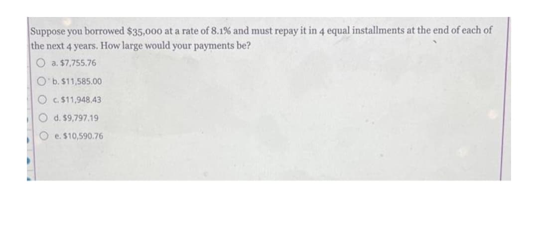 Suppose you borrowed $35,000 at a rate of 8.1% and must repay it in 4 equal installments at the end of each of
the next 4 years. How large would your payments be?
O a. $7,755.76
O'b. $11,585.00
O c. $11,948,43
O d. $9,797.19
O e. $10,590.76
