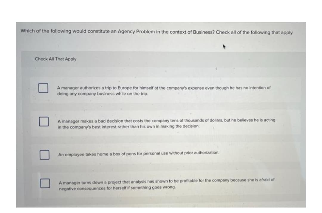 Which of the following would constitute an Agency Problem in the context of Business? Check all of the following that apply.
Check All That Apply
A manager authorizes a trip to Europe for himself at the company's expense even though he has no intention of
doing any company business while on the trip.
A manager makes a bad decision that costs the company tens of thousands of dollars, but he believes he is acting
In the company's best interest rather than his own in making the decision.
An employee takes home a box of pens for personal use without prior authorization,
A manager turns down a project that analysis has shown to be profitable for the company because she is afraid of
negative consequences for herself if something goes wrong.
