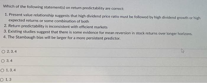 Which of the following statement(s) on return predictability are correct:
1. Present value relationship suggests that high dividend price ratio must be followed by high dividend growth or high
expected returns or some combination of both
2. Return predictability is inconsistent with efficient markets
3. Existing studies suggest that there is some evidence for mean reversion in stock returns over longer horizons.
4. The Stambaugh bias will be larger for a more persistent predictor.
O2,3,4
O 3,4
O 1,3,4
1,3