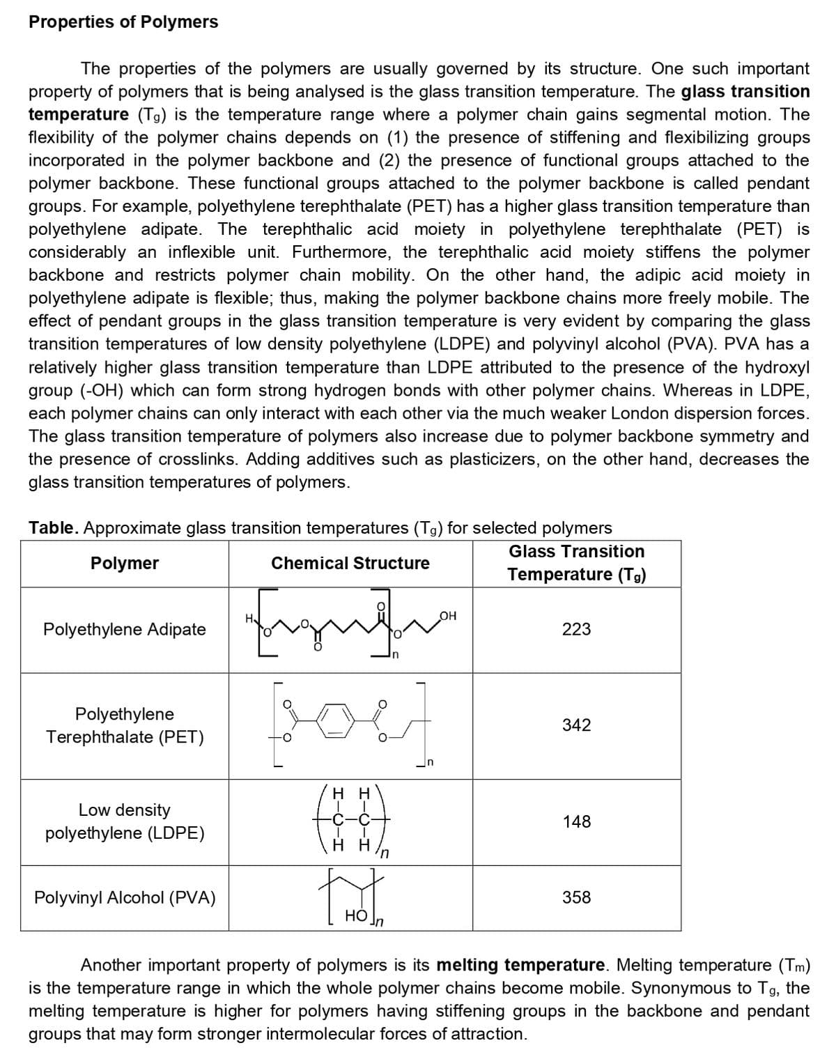 Properties of Polymers
The properties of the polymers are usually governed by its structure. One such important
property of polymers that is being analysed is the glass transition temperature. The glass transition
temperature (Tg) is the temperature range where a polymer chain gains segmental motion. The
flexibility of the polymer chains depends on (1) the presence of stiffening and flexibilizing groups
incorporated in the polymer backbone and (2) the presence of functional groups attached to the
polymer backbone. These functional groups attached to the polymer backbone is called pendant
groups. For example, polyethylene terephthalate (PET) has a higher glass transition temperature than
polyethylene adipate. The terephthalic acid moiety in polyethylene terephthalate (PET) is
considerably an inflexible unit. Furthermore, the terephthalic acid moiety stiffens the polymer
backbone and restricts polymer chain mobility. On the other hand, the adipic acid moiety in
polyethylene adipate is flexible; thus, making the polymer backbone chains more freely mobile. The
effect of pendant groups in the glass transition temperature is very evident by comparing the glass
transition temperatures of low density polyethylene (LDPE) and polyvinyl alcohol (PVA). PVA has a
relatively higher glass transition temperature than LDPE attributed to the presence of the hydroxyl
group (-OH) which can form strong hydrogen bonds with other polymer chains. Whereas in LDPE,
each polymer chains can only interact with each other via the much weaker London dispersion forces.
The glass transition temperature of polymers also increase due to polymer backbone symmetry and
the presence of crosslinks. Adding additives such as plasticizers, on the other hand, decreases the
glass transition temperatures of polymers.
Table. Approximate glass transition temperatures (Tg) for selected polymers
Glass Transition
Polymer
Chemical Structure
Temperature (Tg)
OH
Polyethylene Adipate
223
Polyethylene
Terephthalate (PET)
342
in
нн
Low density
148
polyethylene (LDPE)
Polyvinyl Alcohol (PVA)
358
НО
Another important property of polymers is its melting temperature. Melting temperature (Tm)
is the temperature range in which the whole polymer chains become mobile. Synonymous to Tg, the
melting temperature is higher for polymers having stiffening groups in the backbone and pendant
groups that may form stronger intermolecular forces of attraction.
