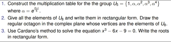 1. Construct the multiplication table for the the group U5 ={1,a,a²,a³, aª}
where a
2ni
= e5.
2. Give all the elements of Ug and write them in rectangular form. Draw the
regular octagon in the complex plane whose vertices are the elements of Ug.
3. Use Cardano's method to solve the equation x3 – 6x – 9 = 0. Write the roots
in rectangular form.
