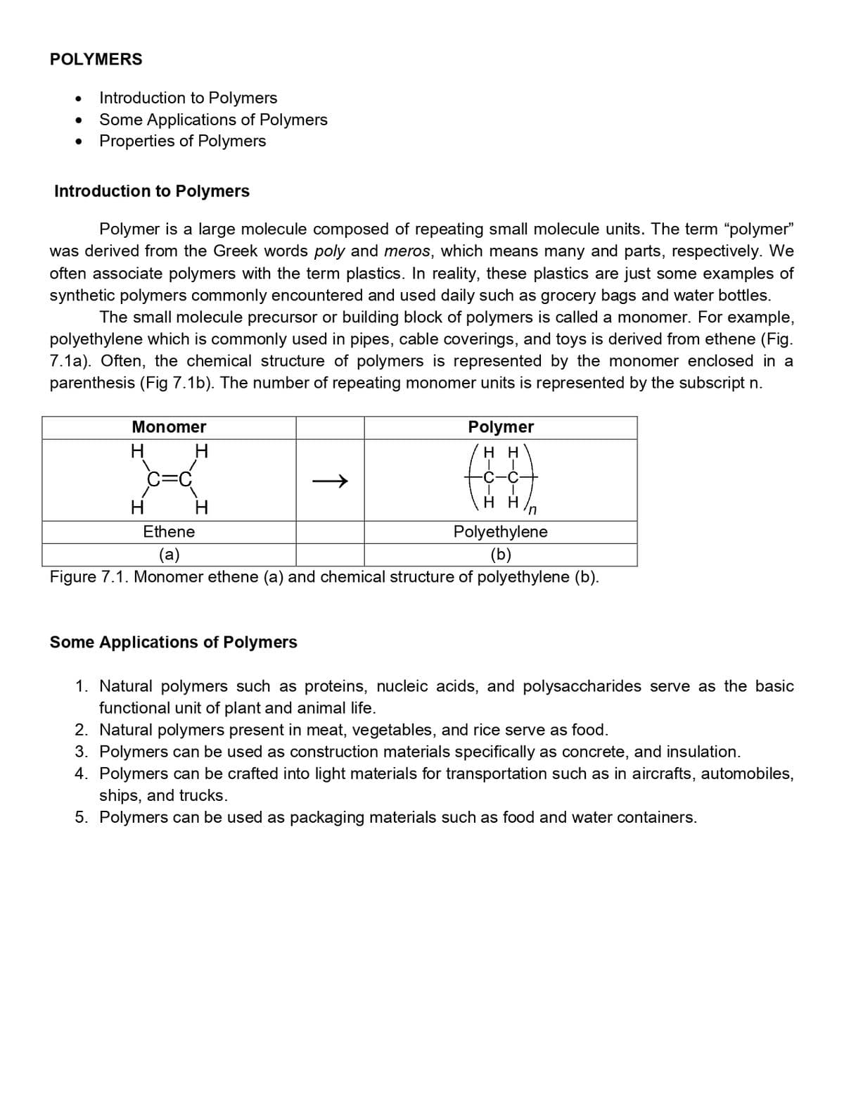 POLYMERS
Introduction to Polymers
Some Applications of Polymers
• Properties of Polymers
Introduction to Polymers
Polymer is a large molecule composed of repeating small molecule units. The term "polymer"
was derived from the Greek words poly and meros, which means many and parts, respectively. We
often associate polymers with the term plastics. In reality, these plastics are just some examples of
synthetic polymers commonly encountered and used daily such as grocery bags and water bottles.
The small molecule precursor or building block of polymers is called a monomer. For example,
polyethylene which is commonly used in pipes, cable coverings, and toys is derived from ethene (Fig.
7.1a). Often, the chemical structure of polymers is represented by the monomer enclosed in a
parenthesis (Fig 7.1b). The number of repeating monomer units is represented by the subscript n.
Monomer
Polymer
H
н
H
H
н
un
Ethene
Polyethylene
(a)
(b)
Figure 7.1. Monomer ethene (a) and chemical structure of polyethylene (b).
Some Applications of Polymers
1. Natural polymers such as proteins, nucleic acids, and polysaccharides serve as the basic
functional unit of plant and animal life.
2. Natural polymers present in meat, vegetables, and rice serve as food.
3. Polymers can be used as construction materials specifically as concrete, and insulation.
4. Polymers can be crafted into light materials for transportation such as in aircrafts, automobiles,
ships, and trucks.
5. Polymers can be used as packaging materials such as food and water containers.
↑
