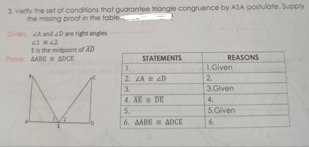 3. Verify the set of conditions that guarantee triangle congruence by ASA postulate. Supply
the missing proof in the table.
Given: ZA and ZD are right angles
21 L2
E is the midpoint of AD
Prove: AABE ADCE
STATEMENTS
REASONS
1.
1.Given
2. LA LD
2.
3.
3.Given
4. AE DE
4.
5.
5.Given
6. AABE ADCE
6.
