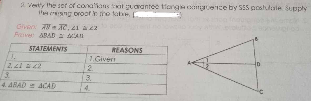 2. Verify the set of conditions that guarantee triangle congruence by SSS postulate. Supply
the missing proof in the table.
Given: AB = AC, 21 L2
Prove: ABAD ACAD
8
STATEMENTS
REASONS
1.
1.Given
2. 21 L2
2.
3.
3.
4. ABAD ACAD
4.
