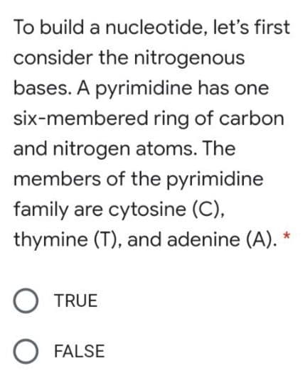 To build a nucleotide, let's first
consider the nitrogenous
bases. A pyrimidine has one
six-membered ring of carbon
and nitrogen atoms. The
members of the pyrimidine
family are cytosine (C),
thymine (T), and adenine (A).
O TRUE
O FALSE
