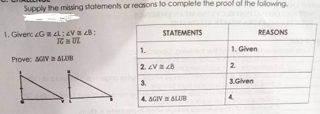 Supply the missing statements or reasons to complete the proof of the following.
1. Given: G L;V B;
TG = UL
STATEMENTS
REASONS
1.
1. Given
Prove: AGIV ALUB
2. ZV E ZB
2.
onslgno xehs
3.
3.Given
4. AGIV ALUB
4.
